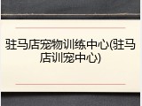 驻马店宠物训练中心(驻马店训宠中心)
