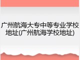 广州航海大专中等专业学校地址(广州航海学校地址)