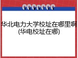 华北电力大学校址在哪里啊(华电校址在哪)