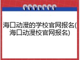 海口动漫的学校官网报名(海口动漫校官网报名)