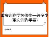重庆训狗学校价格一般多少(重庆训狗学费)
