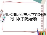 四川水利职业技术学院好吗?(川水职院如何)