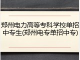 郑州电力高等专科学校单招中专生(郑州电专单招中专)