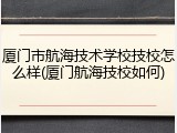 厦门市航海技术学校技校怎么样(厦门航海技校如何)