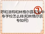 呼和浩特和林格尔县农业中专学校怎么样(和林格尔农专如何)