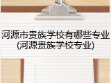 河源市贵族学校有哪些专业(河源贵族学校专业)
