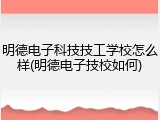 明德电子科技技工学校怎么样(明德电子技校如何)