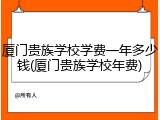 厦门贵族学校学费一年多少钱(厦门贵族学校年费)