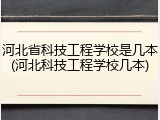河北省科技工程学校是几本(河北科技工程学校几本)