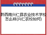 黔西南兴仁县农业技术学校怎么样(兴仁农校如何)