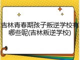 吉林青春期孩子叛逆学校有哪些呢(吉林叛逆学校)