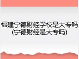 福建宁德财经学校是大专吗(宁德财经是大专吗)