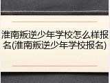 淮南叛逆少年学校怎么样报名(淮南叛逆少年学校报名)