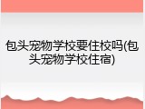 包头宠物学校要住校吗(包头宠物学校住宿)