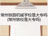 常州铁路机械学校是大专吗(常州铁校是大专吗)