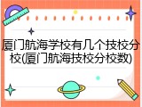 厦门航海学校有几个技校分校(厦门航海技校分校数)