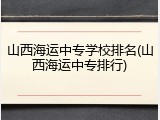 山西海运中专学校排名(山西海运中专排行)