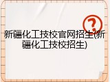 新疆化工技校官网招生(新疆化工技校招生)