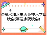 福建水利水电职业技术学院晚会(福建水院晚会)