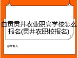 自贡贡井农业职高学校怎么报名(贡井农职校报名)