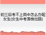 初三后考不上高中怎么办呢女生(女生中考落榜出路)