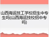 山西海运技工学校招生中专生吗(山西海运技校招中专吗)