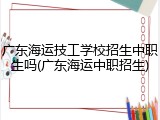 广东海运技工学校招生中职生吗(广东海运中职招生)