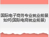 国际电子商务专业就业前景如何(国际电商就业前景)