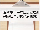 巴音郭楞中医产后康复培训学校(巴音郭楞产后康复)