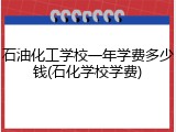 石油化工学校一年学费多少钱(石化学校学费)