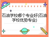 石油学校哪个专业好(石油学校优势专业)
