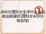 400分理科女生学什么专业就业前景好(理科女400分就业佳)