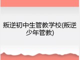 叛逆初中生管教学校(叛逆少年管教)