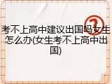 考不上高中建议出国吗女生怎么办(女生考不上高中出国)