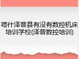 喀什泽普县有没有数控机床培训学校(泽普数控培训)