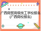 广西商贸高级技工学校报名(广西商校报名)