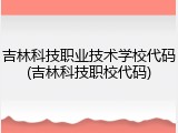 吉林科技职业技术学校代码(吉林科技职校代码)