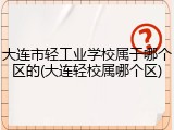 大连市轻工业学校属于哪个区的(大连轻校属哪个区)