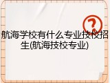 航海学校有什么专业技校招生(航海技校专业)