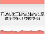 开封市化工技校技校校长是谁(开封化工技校校长)