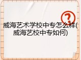 威海艺术学校中专怎么样(威海艺校中专如何)