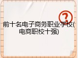 前十名电子商务职业学校(电商职校十强)