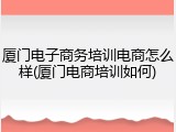厦门电子商务培训电商怎么样(厦门电商培训如何)