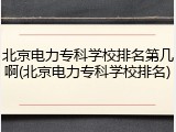 北京电力专科学校排名第几啊(北京电力专科学校排名)