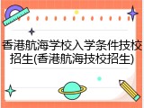 香港航海学校入学条件技校招生(香港航海技校招生)