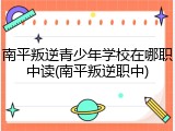 南平叛逆青少年学校在哪职中读(南平叛逆职中)