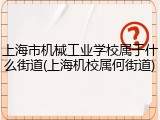 上海市机械工业学校属于什么街道(上海机校属何街道)
