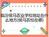 临汾侯马农业学校地址在什么地方(侯马农校在哪)