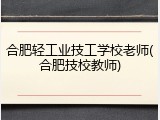 合肥轻工业技工学校老师(合肥技校教师)