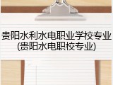 贵阳水利水电职业学校专业(贵阳水电职校专业)